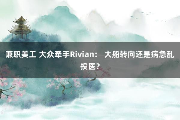 兼职美工 大众牵手Rivian： 大船转向还是病急乱投医？