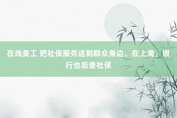 在线美工 把社保服务送到群众身边，在上海，银行也能查社保