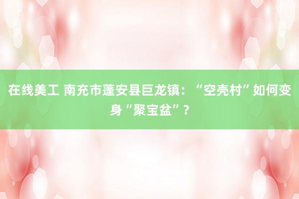 在线美工 南充市蓬安县巨龙镇：“空壳村”如何变身“聚宝盆”？