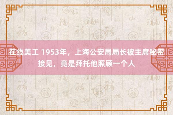 在线美工 1953年，上海公安局局长被主席秘密接见，竟是拜托他照顾一个人