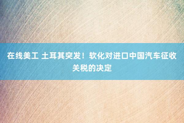 在线美工 土耳其突发！软化对进口中国汽车征收关税的决定