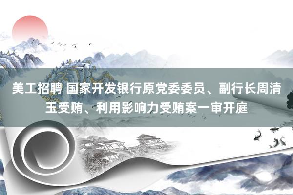 美工招聘 国家开发银行原党委委员、副行长周清玉受贿、利用影响力受贿案一审开庭