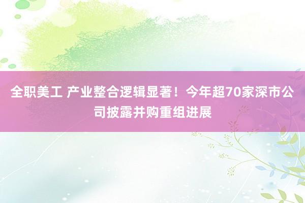 全职美工 产业整合逻辑显著！今年超70家深市公司披露并购重组进展