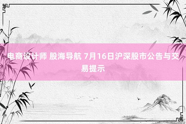 电商设计师 股海导航 7月16日沪深股市公告与交易提示