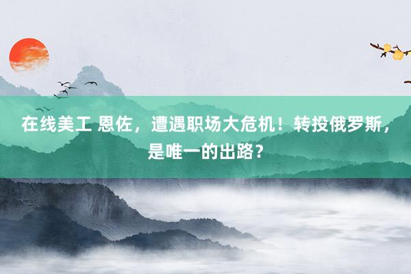 在线美工 恩佐，遭遇职场大危机！转投俄罗斯，是唯一的出路？