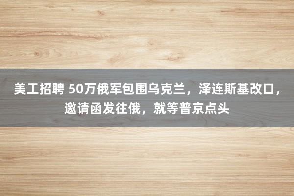 美工招聘 50万俄军包围乌克兰，泽连斯基改口，邀请函发往俄，就等普京点头