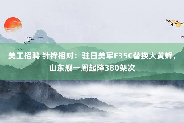 美工招聘 针锋相对：驻日美军F35C替换大黄蜂，山东舰一周起降380架次