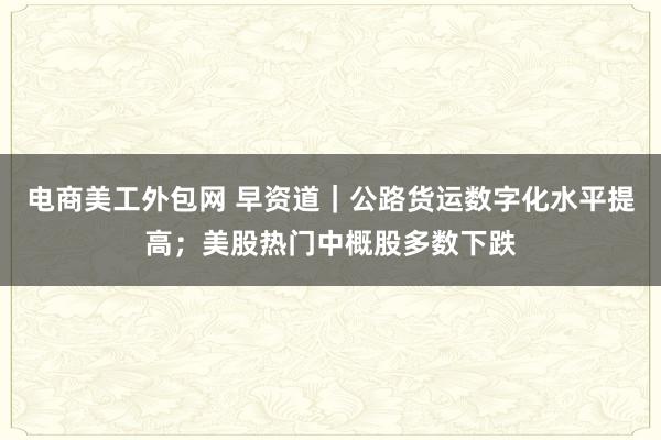 电商美工外包网 早资道｜公路货运数字化水平提高；美股热门中概股多数下跌