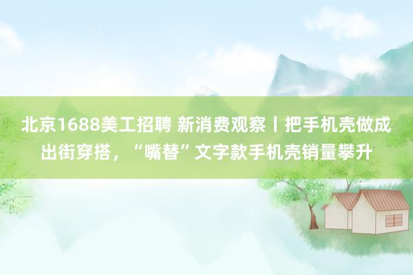 北京1688美工招聘 新消费观察丨把手机壳做成出街穿搭，“嘴替”文字款手机壳销量攀升