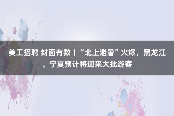 美工招聘 封面有数丨“北上避暑”火爆，黑龙江、宁夏预计将迎来大批游客