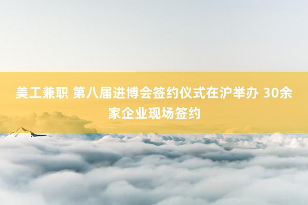 美工兼职 第八届进博会签约仪式在沪举办 30余家企业现场签约