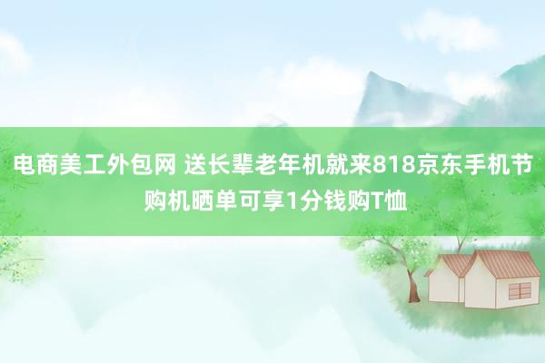 电商美工外包网 送长辈老年机就来818京东手机节 购机晒单可享1分钱购T恤