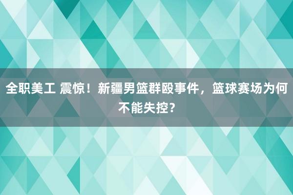 全职美工 震惊！新疆男篮群殴事件，篮球赛场为何不能失控？