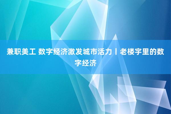 兼职美工 数字经济激发城市活力丨老楼宇里的数字经济