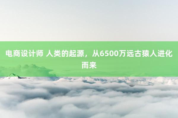 电商设计师 人类的起源，从6500万远古猿人进化而来