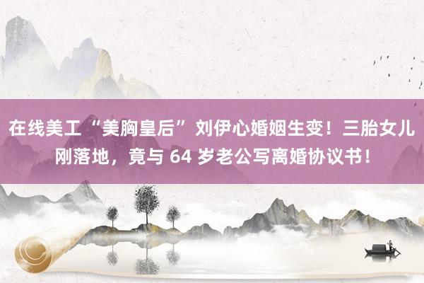 在线美工 “美胸皇后” 刘伊心婚姻生变！三胎女儿刚落地，竟与 64 岁老公写离婚协议书！