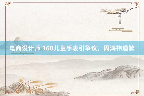 电商设计师 360儿童手表引争议，周鸿祎道歉