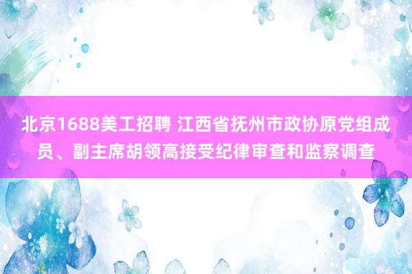 北京1688美工招聘 江西省抚州市政协原党组成员、副主席胡领高接受纪律审查和监察调查