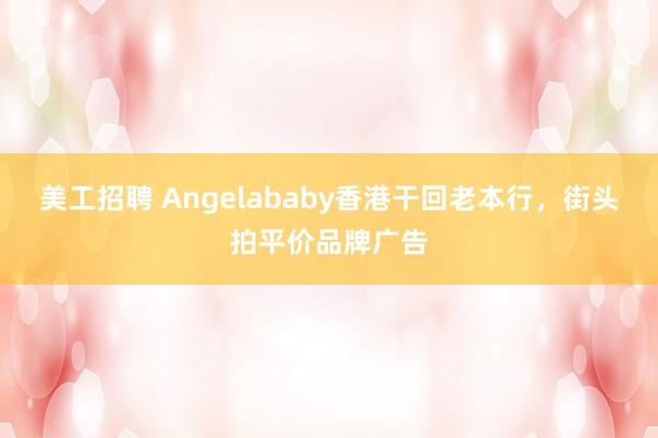 美工招聘 Angelababy香港干回老本行，街头拍平价品牌广告