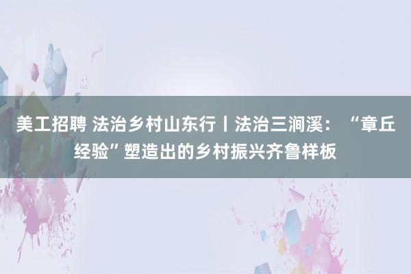 美工招聘 法治乡村山东行丨法治三涧溪： “章丘经验”塑造出的乡村振兴齐鲁样板