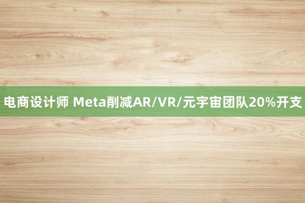 电商设计师 Meta削减AR/VR/元宇宙团队20%开支