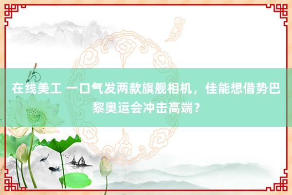 在线美工 一口气发两款旗舰相机，佳能想借势巴黎奥运会冲击高端？