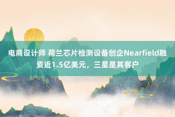 电商设计师 荷兰芯片检测设备创企Nearfield融资近1.5亿美元，三星是其客户