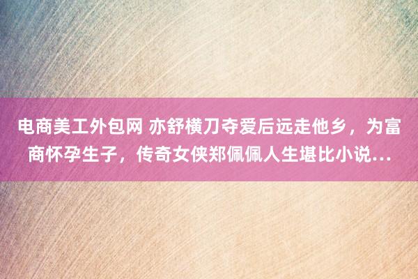 电商美工外包网 亦舒横刀夺爱后远走他乡，为富商怀孕生子，传奇女侠郑佩佩人生堪比小说…