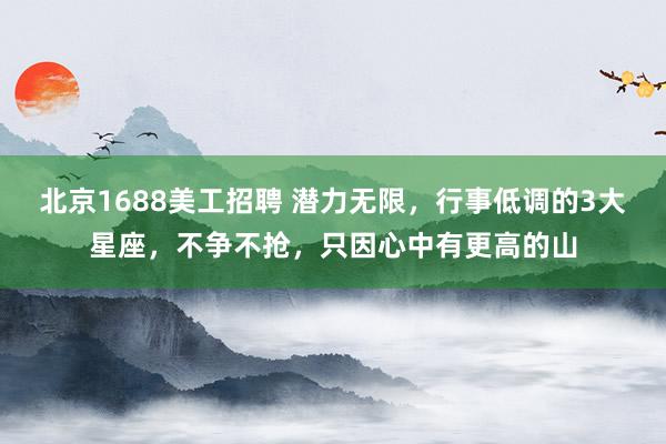 北京1688美工招聘 潜力无限，行事低调的3大星座，不争不抢，只因心中有更高的山