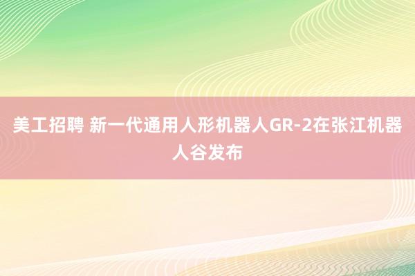 美工招聘 新一代通用人形机器人GR-2在张江机器人谷发布