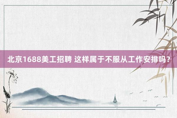 北京1688美工招聘 这样属于不服从工作安排吗？