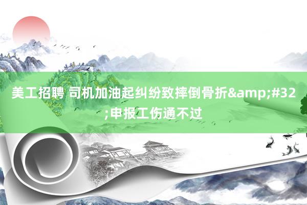 美工招聘 司机加油起纠纷致摔倒骨折&#32;申报工伤通不过